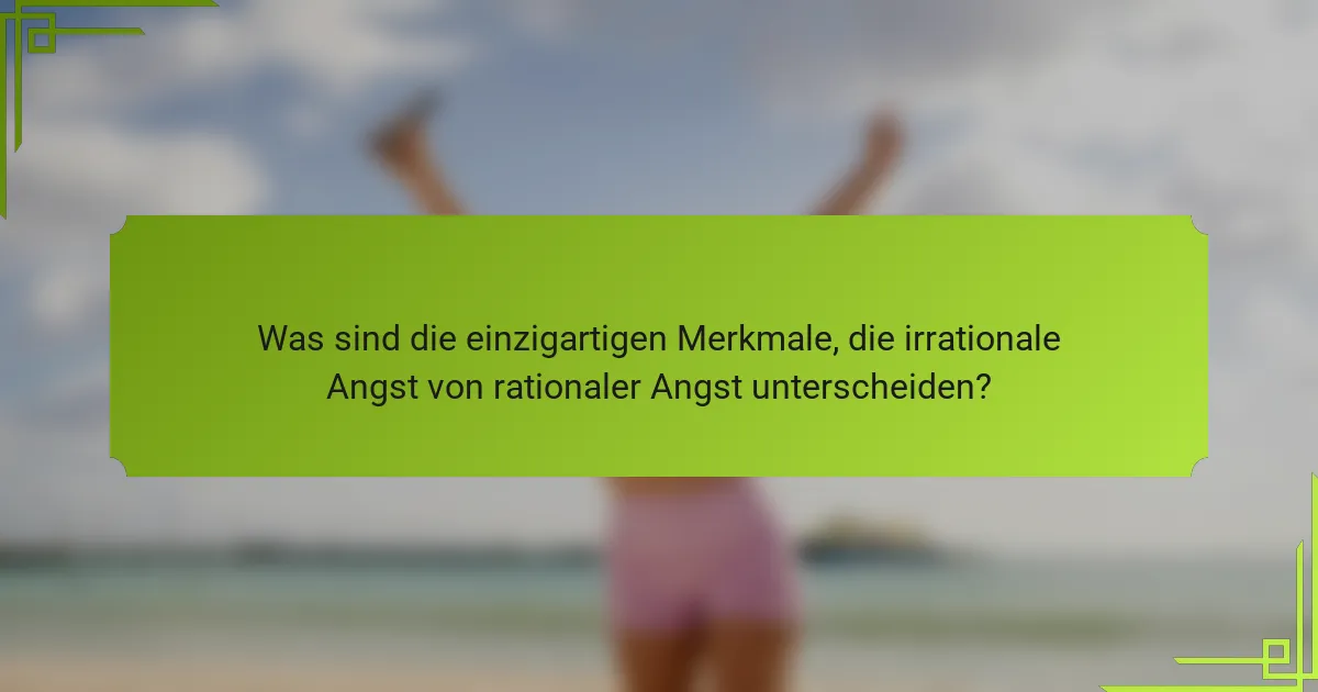 Was sind die einzigartigen Merkmale, die irrationale Angst von rationaler Angst unterscheiden?