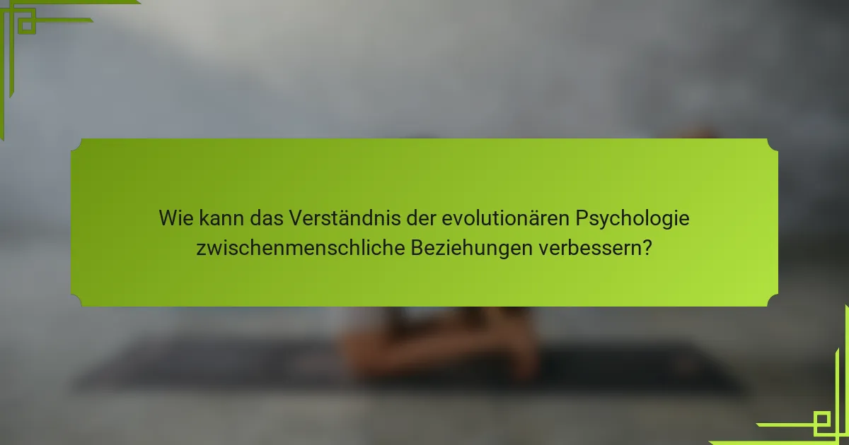 Wie kann das Verständnis der evolutionären Psychologie zwischenmenschliche Beziehungen verbessern?